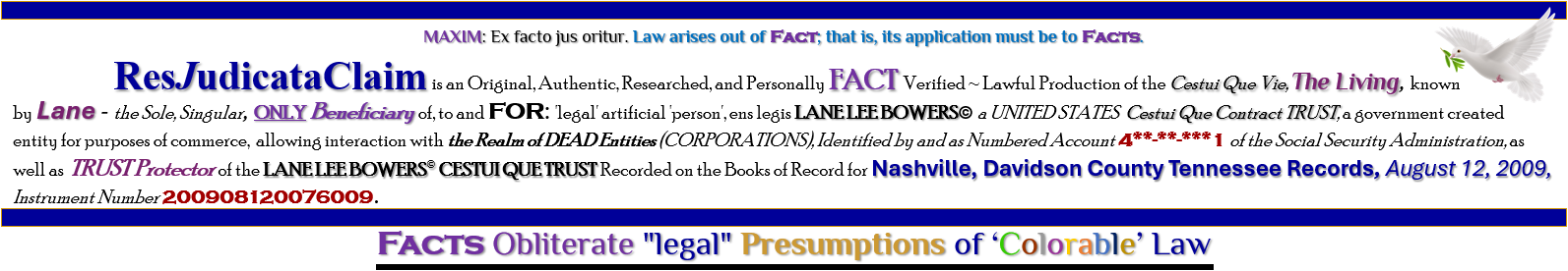 ResJudicataClaim is an Original, Authentic, Researched, and Personally FACT Verified ~ Lawful Production of the Cestui Que Vie, The Living, known by Lane - the Sole, Singular, ONLY Beneficiary of, to and FOR: 'legal' artificial 'person', ens legis LANE LEE BOWERS� a UNITED STATES  Cestui Que Contract TRUST, a government created entity for purposes of commerce,  allowing interaction with the Realm of DEAD Entities (CORPORATIONS), Identified by and as Numbered Account 4**-**-***1 of the Social Security Administration, as well as TRUST Protector of the LANE LEE BOWERS� CESTUI QUE TRUST Recorded on the Books of Record for Nashville, Davidson County Tennessee Records, August 12, 2009, Instrument Number 200908120076009. FACTS of Law Destroy "legal" Presumptions Under 'Color of Law'