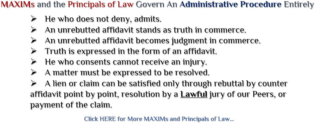MAXIMs and the Principals of Law Govern An Administrative Procedure Entirely ~ He who does not deny, admits. ~ An unrebutted affidavit stands as truth in commerce. ~ An unrebutted affidavit becomes judgment in commerce. ~ Truth is expressed in the form of an affidavit. ~ He who consents cannot receive an injury. ~ A matter must be expressed to be resolved. ~ A lien or claim can be satisfied only through rebuttal by counter affidavit point by point, resolution by a Lawful jury of our Peers, or payment of the claim. Click Here to View.