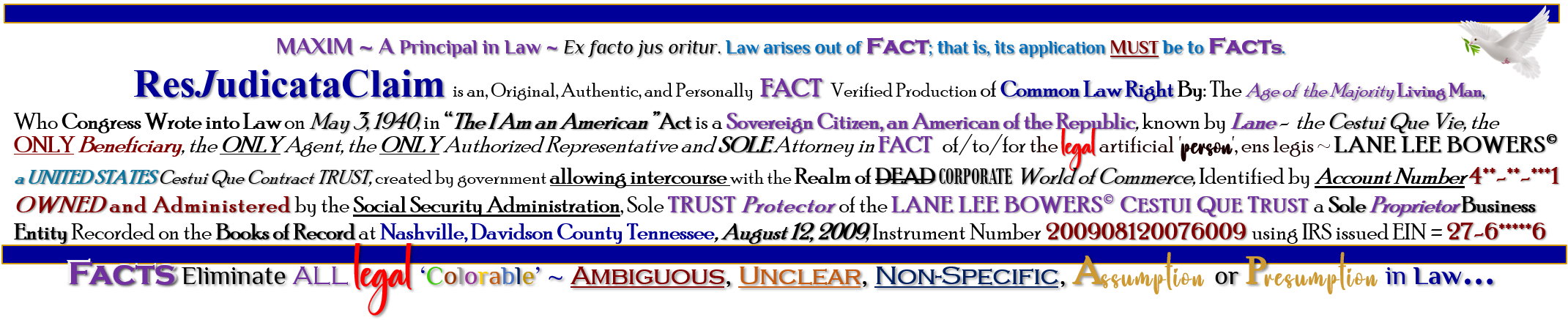 MAXIM ~ A Principal in Law ~ Ex facto jus oritur. Law arises out of Fact; that is, its application MUST be to Facts. 	ResJudicataClaim is an, Original, Authentic, and Personally  FACT   Verified Production of Common Law Right By: The Age of  the Majority Living Man, Who Congress Wrote into Law on May 3, 1940, in “The I Am an American” Act is a Sovereign Citizen, an American of the Republic, known by Lane -  the Cestui Que Vie, the  ONLY Beneficiary, the ONLY Agent, the ONLY Authorized Representative and SOLE Attorney in FACT   of/to/for the legal artificial 'person', ens legis ~ LANE LEE BOWERS� a UNITED STATES Cestui Que Contract TRUST, created by government allowing intercourse with the Realm of DEAD CORPORATE World of Commerce, Identified by Account Number 4**-**-***1 OWNED and Administered by the Social Security Administration, Sole TRUST Protector of the LANE LEE BOWERS� CESTUI QUE TRUST a Sole Proprietor Business Entity Recorded on the Books of Record at Nashville, Davidson County Tennessee, August 12, 2009, Instrument Number 200908120076009 using IRS issued EIN = 27-6*****6 Facts Eliminate ALL legal ‘Colorable’ ~ Ambiguous, Unclear, Non-Specific, Assumption or Presumption in Law…