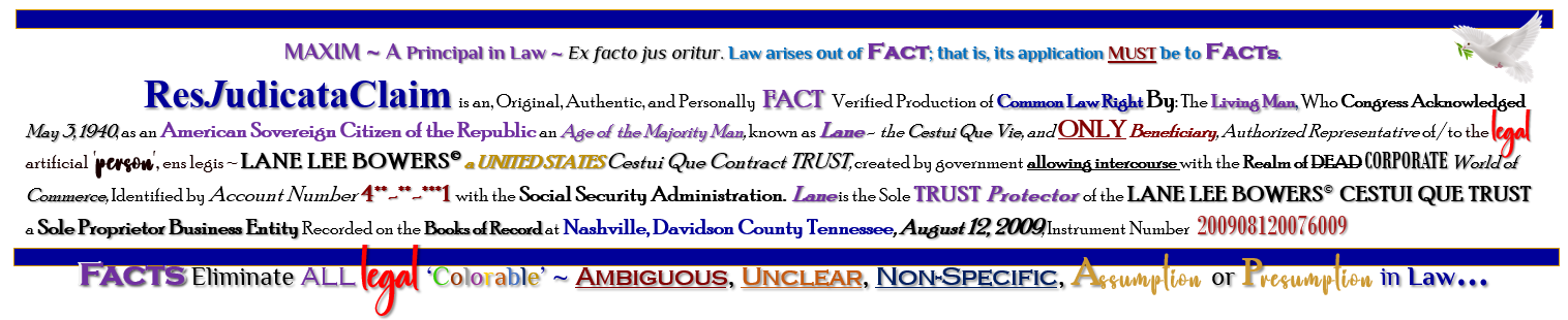 MAXIM ~ A Principal in Law ~ Ex facto jus oritur. Law arises out of Fact; that is, its application MUST be to Facts. ResJudicataClaim is an, Original, Authentic, and Personally  FACT   Verified Production of Common Law Right By: The Living Man, Who Congress Acknowledged May 3, 1940, as an American Sovereign Citizen of the Republic an Age of  the Majority Man, known as Lane -  the Cestui Que Vie, and ONLY Beneficiary, Authorized Representative of/to the legal artificial 'person', ens legis ~ LANE LEE BOWERS� a UNITED STATES Cestui Que Contract TRUST, created by government allowing intercourse with the Realm of DEAD CORPORATE World of Commerce, Identified by Account Number 4**-**-***1 with the Social Security Administration.  Lane is the Sole TRUST Protector of the LANE LEE BOWERS� CESTUI QUE TRUST a Sole Proprietor Business Entity Recorded on the Books of Record at Nashville, Davidson County Tennessee, August 12, 2009, Instrument Number  200908120076009  - Facts Eliminate ALL legal ‘Colorable’ ~ Ambiguous, Unclear, Non-Specific, Assumption or Presumption in Law…