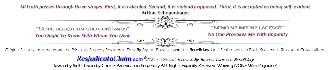 All truth passes through three stages. First, it is ridiculed. Second, it is violently opposed. Third, it is accepted as being self-evident. Arthur Schopenhauer; "Scire debes cum quo contrahis" You Ought To Know With Whom You Deal. Nemo me impune lacessit ’No One Provokes Me With Impunity’ Original Security Instruments are the Principals Property Retained in Trust Without Recourse By Agent,: Bowers, Lane Lee, Beneficiary, Until Performance in FULL, Settlement, Release or Collateralized. ResJudicataClaim.com� 2024 ~ By: Bowers, Lane Lee, Beneficiary, Iowan by Birth, Texan by Choice, American in Perpetuity ALL Rights Explicitly Reserved, Waiving NONE With Prejudice!