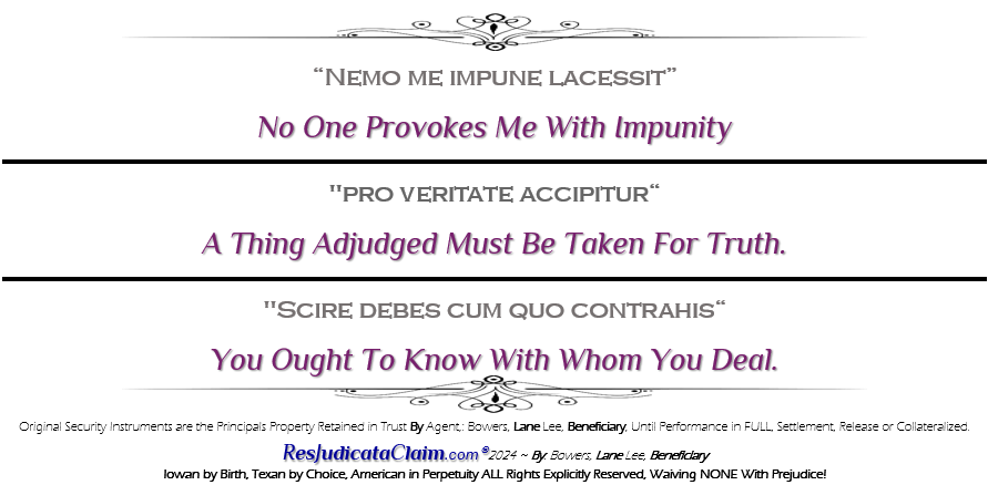 Nemo me impune lacessit ’No One Provokes Me With Impunity’ Res Judicata "pro veritate accipitur" A thing adjudged must be taken for truth. "Scire debes cum quo contrahis" You Ought To Know With Whom You Deal. Original Security Instruments are the Principals Property Retained in Trust By Agent,: Bowers, Lane Lee, Beneficiary, Until Performance in FULL, Settlement, Release or Collateralized. ResJudicataClaim.com� 2024 ~ By: Bowers, Lane Lee, Beneficiary, Iowan by Birth, Texan by Choice, American in Perpetuity ALL Rights Explicitly Reserved, Waiving NONE With Prejudice!